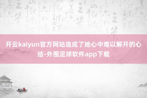 开云kaiyun官方网站造成了她心中难以解开的心结-外围足球软件app下载