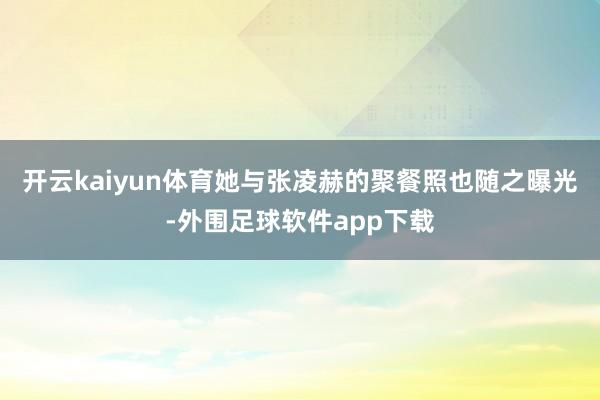 开云kaiyun体育她与张凌赫的聚餐照也随之曝光-外围足球软件app下载