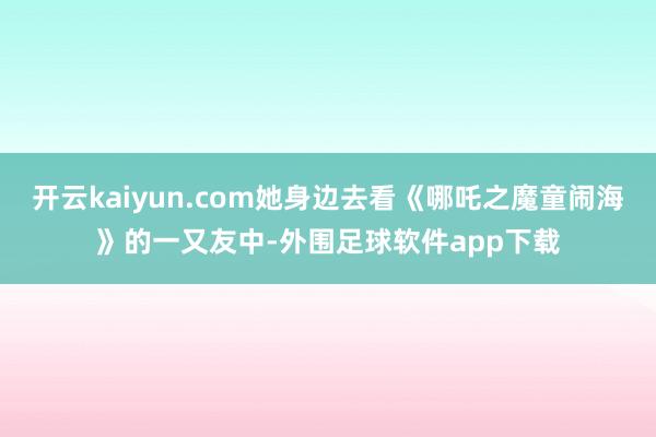 开云kaiyun.com她身边去看《哪吒之魔童闹海》的一又友中-外围足球软件app下载