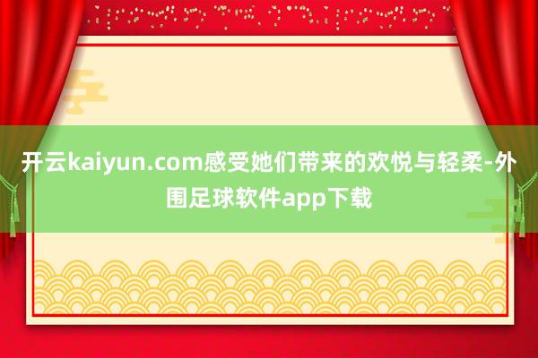 开云kaiyun.com感受她们带来的欢悦与轻柔-外围足球软件app下载