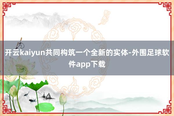 开云kaiyun共同构筑一个全新的实体-外围足球软件app下载