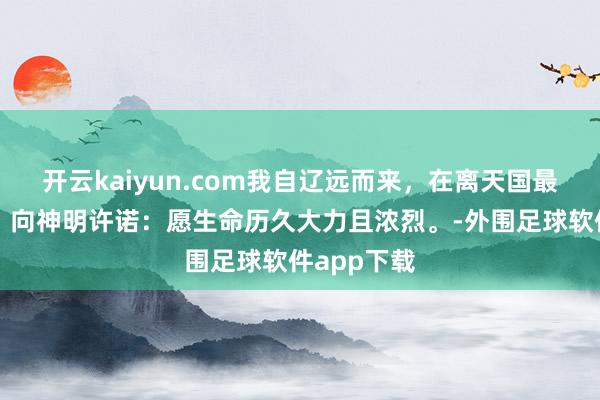 开云kaiyun.com我自辽远而来，在离天国最近的方位，向神明许诺：愿生命历久大力且浓烈。-外围足球软件app下载