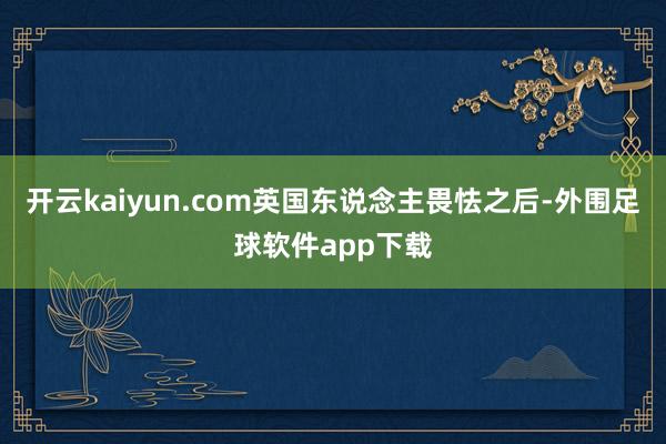 开云kaiyun.com英国东说念主畏怯之后-外围足球软件app下载