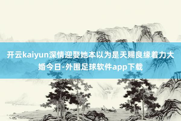 开云kaiyun深情迎娶她本以为是天赐良缘着力大婚今日-外围足球软件app下载