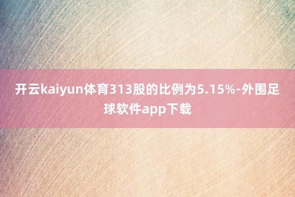 开云kaiyun体育313股的比例为5.15%-外围足球软件app下载