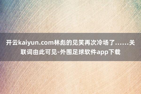 开云kaiyun.com林彪的见笑再次冷场了……关联词由此可见-外围足球软件app下载