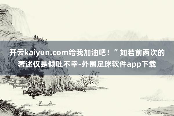 开云kaiyun.com给我加油吧！”如若前两次的著述仅是倾吐不幸-外围足球软件app下载