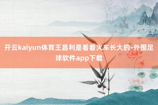 开云kaiyun体育王昌利是看着火车长大的-外围足球软件app下载