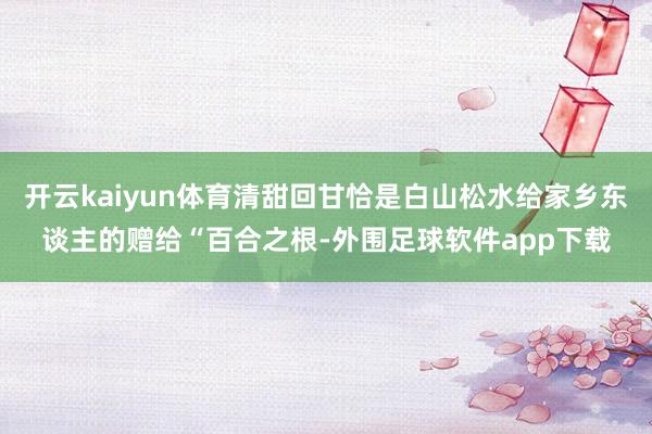 开云kaiyun体育清甜回甘恰是白山松水给家乡东谈主的赠给“百合之根-外围足球软件app下载