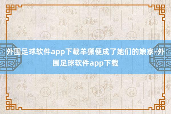 外围足球软件app下载羊獬便成了她们的娘家-外围足球软件app下载