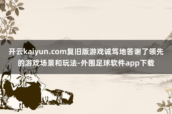 开云kaiyun.com复旧版游戏诚笃地答谢了领先的游戏场景和玩法-外围足球软件app下载