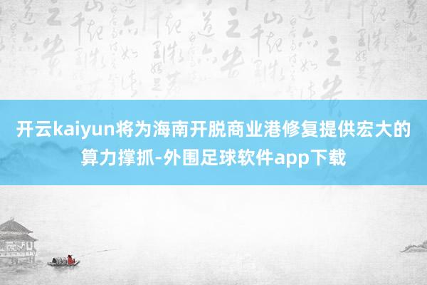 开云kaiyun将为海南开脱商业港修复提供宏大的算力撑抓-外围足球软件app下载