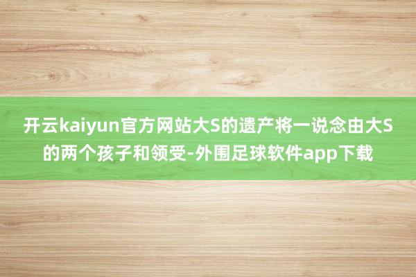 开云kaiyun官方网站大S的遗产将一说念由大S的两个孩子和领受-外围足球软件app下载