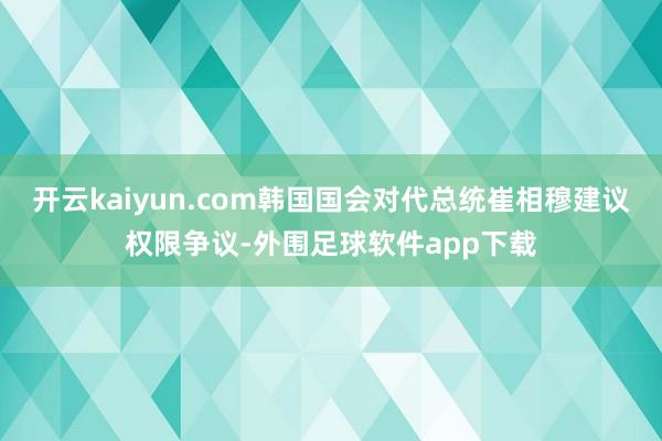 开云kaiyun.com韩国国会对代总统崔相穆建议权限争议-外围足球软件app下载