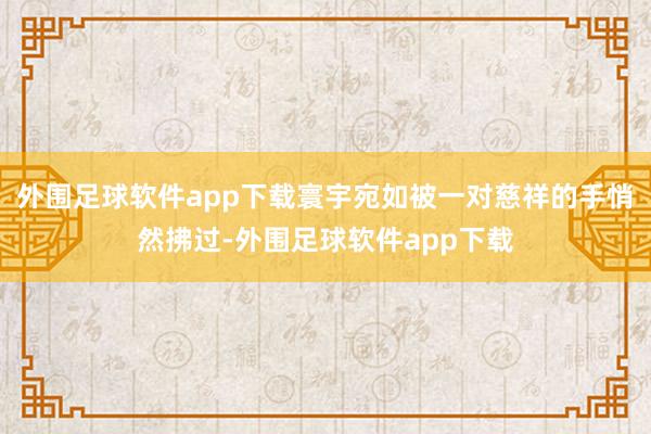 外围足球软件app下载寰宇宛如被一对慈祥的手悄然拂过-外围足球软件app下载