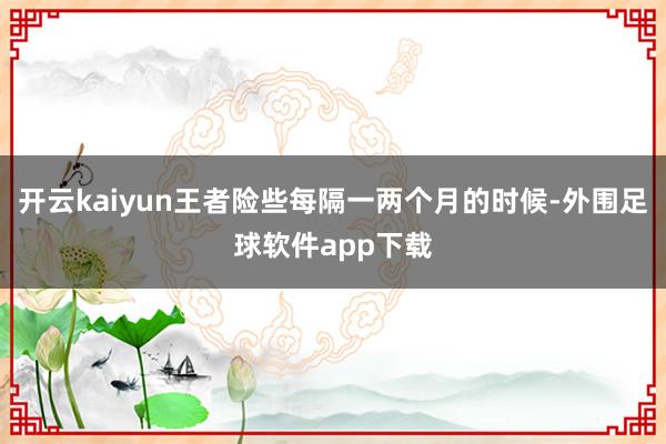 开云kaiyun王者险些每隔一两个月的时候-外围足球软件app下载