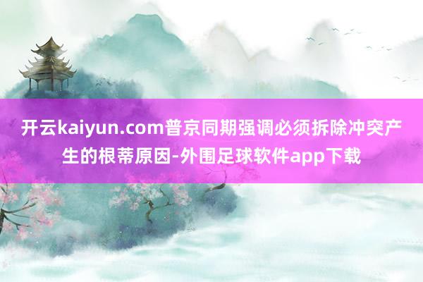 开云kaiyun.com普京同期强调必须拆除冲突产生的根蒂原因-外围足球软件app下载