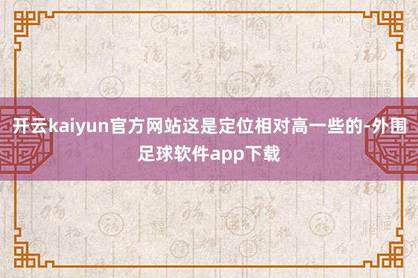 开云kaiyun官方网站这是定位相对高一些的-外围足球软件app下载