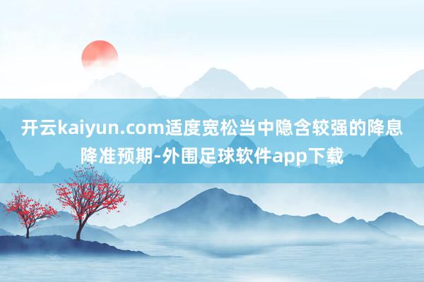 开云kaiyun.com适度宽松当中隐含较强的降息降准预期-外围足球软件app下载