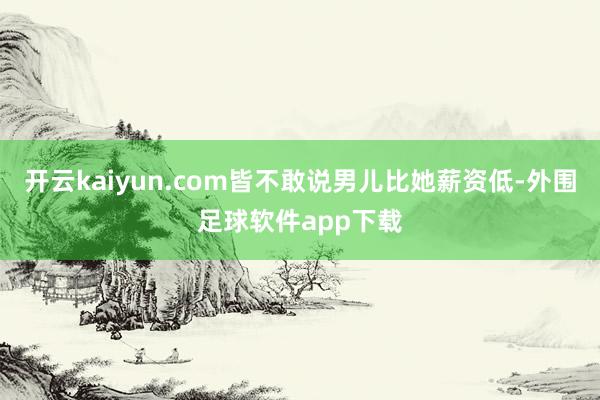 开云kaiyun.com皆不敢说男儿比她薪资低-外围足球软件app下载