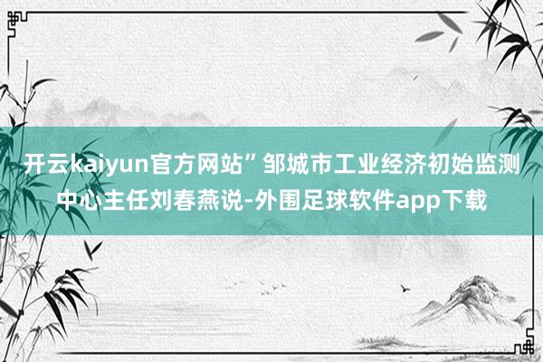 开云kaiyun官方网站”邹城市工业经济初始监测中心主任刘春燕说-外围足球软件app下载