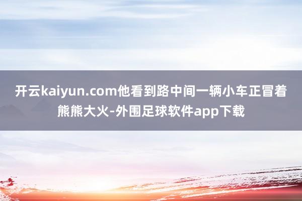 开云kaiyun.com他看到路中间一辆小车正冒着熊熊大火-外围足球软件app下载