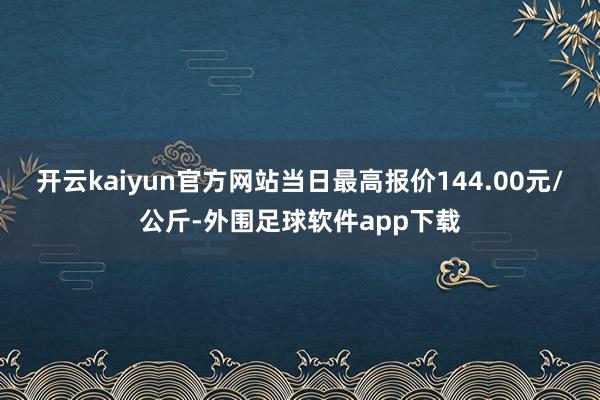 开云kaiyun官方网站当日最高报价144.00元/公斤-外围足球软件app下载