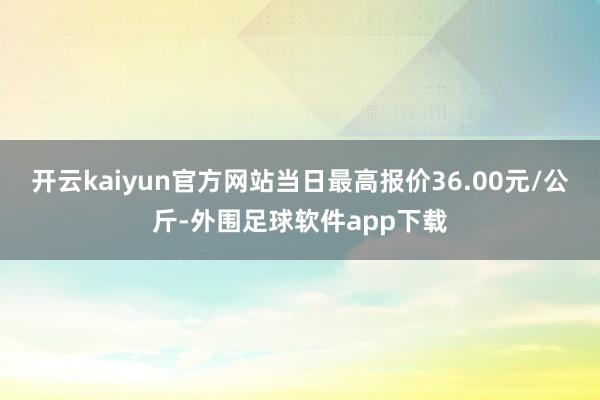 开云kaiyun官方网站当日最高报价36.00元/公斤-外围足球软件app下载