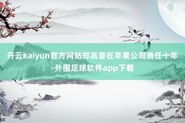 开云kaiyun官方网站郑高曾在苹果公司责任十年-外围足球软件app下载
