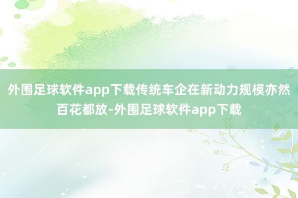 外围足球软件app下载传统车企在新动力规模亦然百花都放-外围足球软件app下载